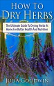 How To Dry Herbs: The Ultimate Guide To Drying Herbs At Home For Better Health And Nutrition (Preserving Herbs, Drying Food, Herbs And Spices) - Julia Goodwin