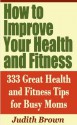 How to Improve Your Health and Fitness - 333 Great Health and Fitness Tips for Busy Moms - Judith Brown