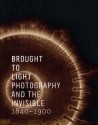 Brought to Light: Photography and the Invisible, 1840-1900 - Corey Keller, Tom Gunning, Jennifer Tucker, Maren Groning, Marie-Sophie Corcy, Carole Troufleau-Sandrin, Erin O'Toole