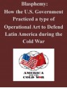 Blasphemy: How the U.S. Government Practiced a type of Operational Art to Defend Latin America during the Cold War - Major Michael P. Larkin, U.S. Army Command and General Staff College, Kurtis Toppert