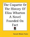 The Coquette or the History of Eliza Wharton a Novel Founded on Fact - Hannah Webster Foster