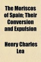 The Moriscos of Spain; Their Conversion and Expulsion - Henry Charles Lea