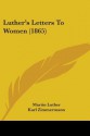 Luther's Letters to Women (1865) - Martin Luther, Karl Zimmermann, Georgiana Malcolm