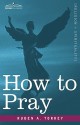 How to Pray - Ruben A. Torrey, Ruben A. Torrey