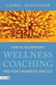 How to Incorporate Wellness Coaching Into Your Therapeutic Practice: A Handbook for Therapists and Counsellors - Laurel Alexander