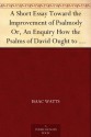 A Short Essay Toward the Improvement of Psalmody Or, An Enquiry How the Psalms of David Ought to Be Translated into Christian Songs, and How Lawful and ... Gospel, for the Use of the Christian Church. - Isaac Watts