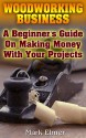 Woodworking Business: A Beginner's Guide On Making Money With Your Projects: (Woodworking Projects, Woodwork Books) - Mark Elmer