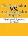 The Federalist vs. Anti-Federalist Dispute: The Original Arguments For Each - Alexander Hamilton, James Madison, John Jay, Various Other