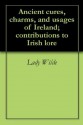 Ancient cures, charms, and usages of Ireland; contributions to Irish lore - Jane Francesca Wilde