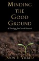 Minding the Good Ground: A Theology for Church Renewal - Jason E. Vickers