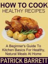 How To Cook Healthy Recipes: A Beginner's Guide To Kitchen Basics For Healthy, Natural Meals At Home - Patrick Barrett