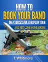 How To Book Your Band On A Successful European Tour: And Not Come Home Broke - T Whitmore