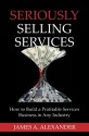 Seriously Selling Services: How to Build a Profitable Services Business in Any Industry - James Alexander