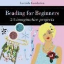 Beading for Beginners: 25 Imaginative Projects - Lucinda Ganderton