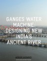 Ganges Water Machine: Designing New India's Ancient River - Anthony Acciavatti, Felipe Correa, Rahul Mehrotra