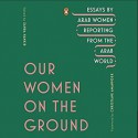 Our Women on the Ground: Essays by Arab Women Reporting from the Arab World - Various Authors, Christiane Amanpour, Zahra Hankir