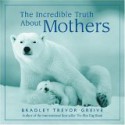 The Incredible Truth About Mothers - Bradley Trevor Greive