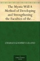 The Mystic Will A Method of Developing and Strengthening the Faculties of the Mind, through the Awakened Will, by a Simple, Scientific Process Possible to Any Person of Ordinary Intelligence - Charles Godfrey Leland