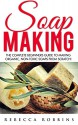 Soap Making: The Complete Beginners Guide To Making Organic, Non-Toxic Soaps From Scratch! (Aromatherapy, Homemade Beauty, Essential Oils) - Rebecca Robbins