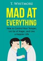 Mad at Everything: How to Control Your Temper, Let Go of Anger, and Live a Happier Life (Your Guide to Anger Management, Controlling Your Frustration, and Living a Happier Life) - T Whitmore