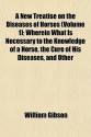 A New Treatise on the Diseases of Horses 1; Wherein What Is Necessary to the Knowledge of a Horse, the Cure of His Diseases - William Gibson