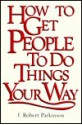 How to Get People to Do Things Your Way - J. Robert Parkinson