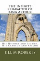 The Infinite Character of King Arthur: His History and Legend, His Camelot and Avalon - Jill Roberts