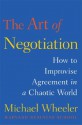 The Art of Negotiation: How to Improvise Agreement in a Chaotic World - Michael Wheeler