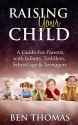 Raising Your Child: A Guide For Parents with Infants, Toddlers, School age & Teenagers - Ben Thomas