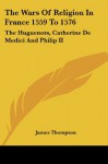 The Wars Of Religion In France 1559 To 1576: The Huguenots, Catherine De Medici And Philip II - James Thompson