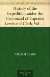 History of the Expedition under the Command of Captains Lewis and Clark, Vol. I. To the Sources of the Missouri, Thence Across the Rocky Mountains and ... Ocean. Performed During the Years 1804-5-6. - William Clark, Meriwether Lewis