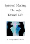 Spiritual Healing Through Eternal Life - Christopher Alan Anderson