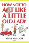 HOW NOT TO ACT LIKE A LITTLE OLD LADY - Mary McHugh