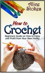 How to Crochet: How to Crochet: Beginners Guide on How to Enjoy and Profit from Your New Hobby (How to Crochet, how to crochet for beginners, how to crochet flowers,) - Alice Stokes