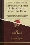 A Sequel to the First Six Books of the Elements of Euclid, Containing an Easy Introduction to Modern Geometry (Classic Reprint) - John Casey