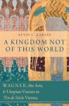 A Kingdom Not of This World: Wagner, the Arts, and Utopian Visions in Fin-de-Siecle Vienna - Kevin C. Karnes