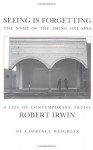 Seeing Is Forgetting the Name of the Thing One Sees: A Life of Contemporary Artist Robert Irwin - Lawrence Weschler