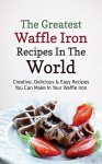 The Greatest Waffle Iron Recipes In The World: Creative, Delicious & Easy Recipes You Can Make In Your Waffle Iron - Sonia Maxwell