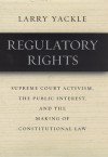 Regulatory Rights: Supreme Court Activism, the Public Interest, and the Making of Constitutional Law - Larry Yackle