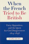 When the French Tried to be British: Party, Opposition, and the Quest for Civil Disagreement, 1814-1848 - J.A.W. Gunn