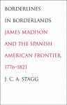 Borderlines in Borderlands: James Madison and the Spanish-American Frontier, 1776-1821 - J.C.A. Stagg