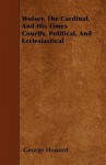 Wolsey, the Cardinal, and His Times Courtly, Political, and Ecclesiastical - George Howard