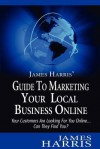 James Harris' Guide to Marketing Your Local Business Online: Your Customers Are Looking for You Online... Can They Find You? - James Harris