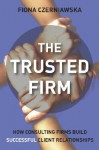 The Trusted Firm: How Consulting Firms Build Successful Client Relationships - Fiona Czerniawska