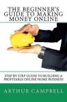 The Beginner's Guide to Making Money Online: Step by Step Guide to Building a Profitable Online Home Business - Arthur Campbell