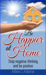 Be Happier At Home : Stop Negative Thinking And Be Positive (Worry Free Book to Read) - Mike C. Adams