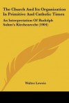 The Church & Its Organization in Primitive & Catholic Times: An Interpretation of Rudolph Sohm's Kirchenrecht - Walter Lowrie