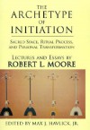 The Archetype of Initiation: Sacred Space, Ritual Process, and Personal Transformation - Robert L. Moore, Max J. Havlick Jr.