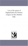 Lives of the queens of England before the Norman conquest, by Mrs. Matthew Hall. - Michigan Historical Reprint Series