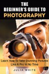 The Beginner's Guide To Photography: Learn How To Take Stunning Pictures Like A Pro In No Time (Photography Made Easy) - Julia White